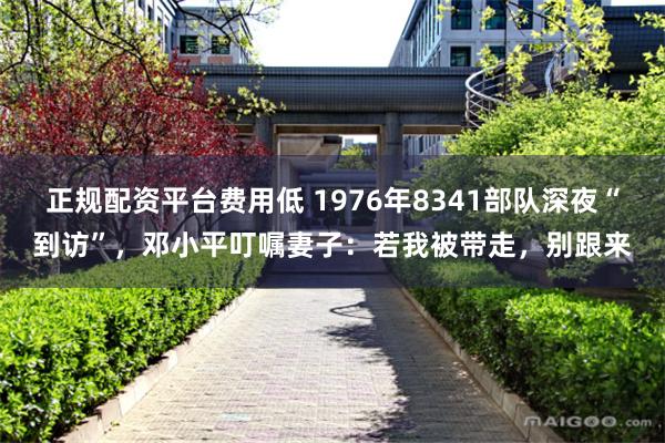 正规配资平台费用低 1976年8341部队深夜“到访”，邓小平叮嘱妻子：若我被带走，别跟来