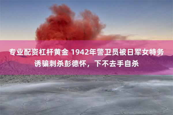 专业配资杠杆黄金 1942年警卫员被日军女特务诱骗刺杀彭德怀，下不去手自杀