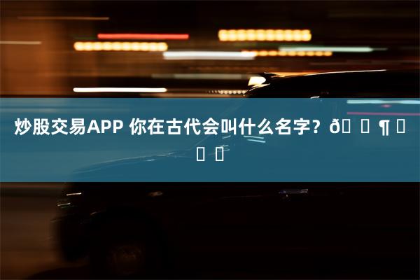 炒股交易APP 你在古代会叫什么名字？🐶 ​​​