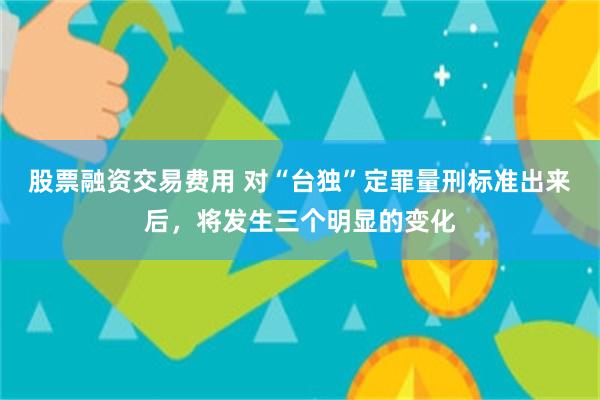 股票融资交易费用 对“台独”定罪量刑标准出来后，将发生三个明显的变化