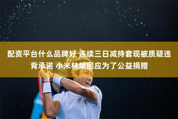 配资平台什么品牌好 连续三日减持套现被质疑违背承诺 小米林斌回应为了公益捐赠