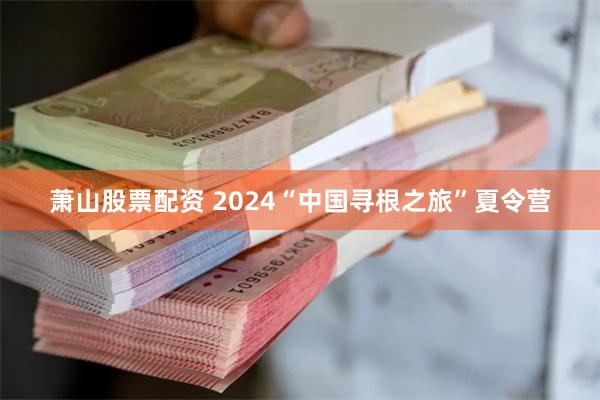 萧山股票配资 2024“中国寻根之旅”夏令营