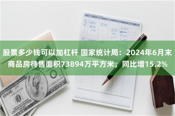 股票多少钱可以加杠杆 国家统计局：2024年6月末商品房待售面积73894万平方米，同比增15.2%