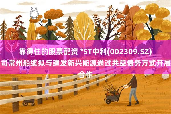 靠得住的股票配资 *ST中利(002309.SZ)子公司常州船缆拟与建发新兴能源通过共益债务方式开展合作