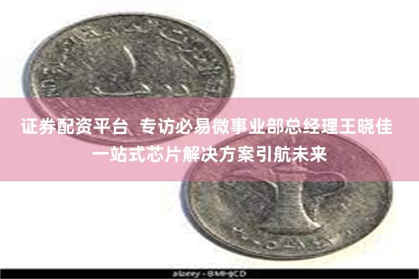 证券配资平台  专访必易微事业部总经理王晓佳 一站式芯片解决方案引航未来