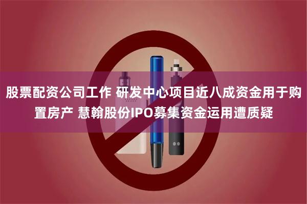 股票配资公司工作 研发中心项目近八成资金用于购置房产 慧翰股份IPO募集资金运用遭质疑