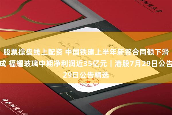 股票操盘线上配资 中国铁建上半年新签合同额下滑约两成 福耀玻璃中期净利润近35亿元｜港股7月29日公告精选