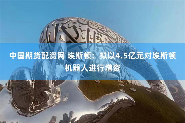 中国期货配资网 埃斯顿：拟以4.5亿元对埃斯顿机器人进行增资