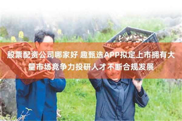 股票配资公司哪家好 趣甄选APP拟定上市拥有大量市场竞争力投研人才不断合规发展