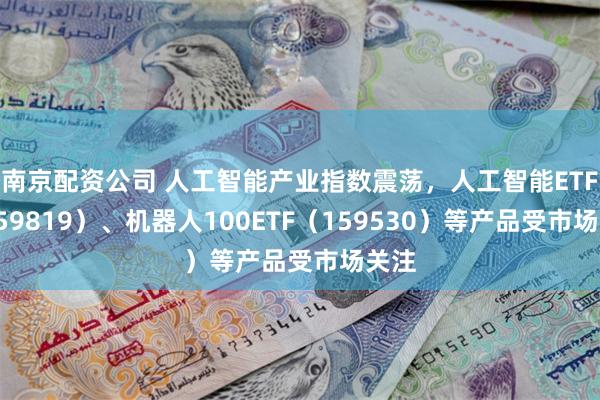 南京配资公司 人工智能产业指数震荡，人工智能ETF（159819）、机器人100ETF（159530）等产品受市场关注