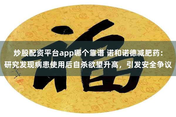 炒股配资平台app哪个靠谱 诺和诺德减肥药：研究发现病患使用后自杀欲望升高，引发安全争议