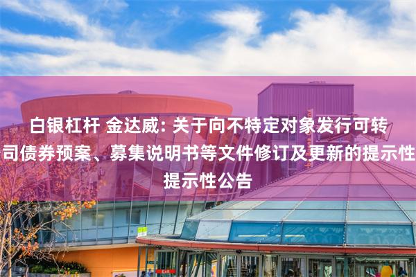 白银杠杆 金达威: 关于向不特定对象发行可转换公司债券预案、募集说明书等文件修订及更新的提示性公告