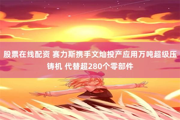 股票在线配资 赛力斯携手文灿投产应用万吨超级压铸机 代替超280个零部件