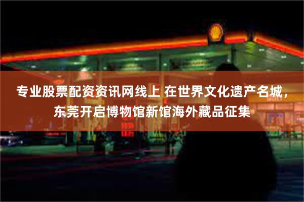 专业股票配资资讯网线上 在世界文化遗产名城，东莞开启博物馆新馆海外藏品征集