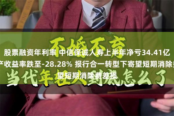 股票融资年利率 中信保诚人寿上半年净亏34.41亿 净资产收益率跌至-28.28% 报行合一转型下寄望短期消除费差损