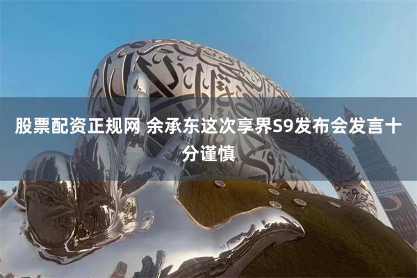 股票配资正规网 余承东这次享界S9发布会发言十分谨慎