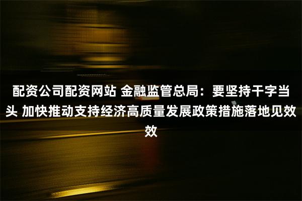 配资公司配资网站 金融监管总局：要坚持干字当头 加快推动支持经济高质量发展政策措施落地见效