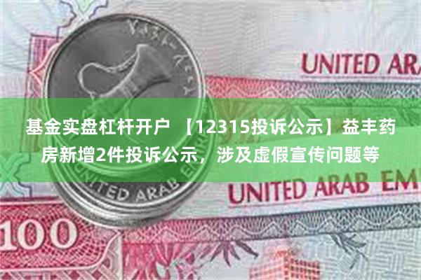 基金实盘杠杆开户 【12315投诉公示】益丰药房新增2件投诉公示，涉及虚假宣传问题等