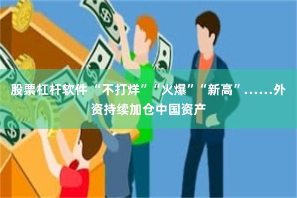 股票杠杆软件 “不打烊”“火爆”“新高”……外资持续加仓中国资产