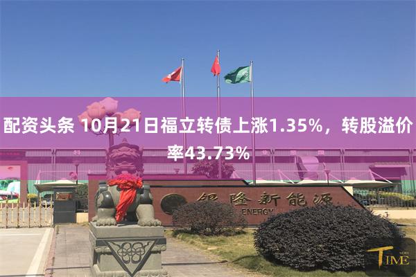 配资头条 10月21日福立转债上涨1.35%，转股溢价率43.73%