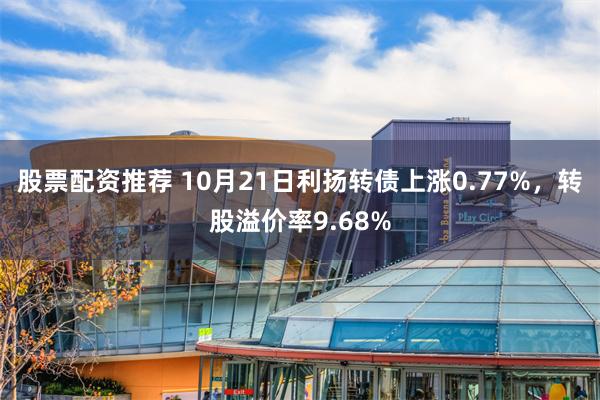 股票配资推荐 10月21日利扬转债上涨0.77%，转股溢价率9.68%