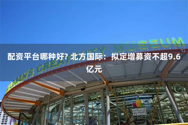 配资平台哪种好? 北方国际：拟定增募资不超9.6亿元