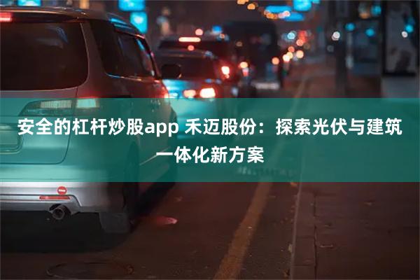 安全的杠杆炒股app 禾迈股份：探索光伏与建筑一体化新方案