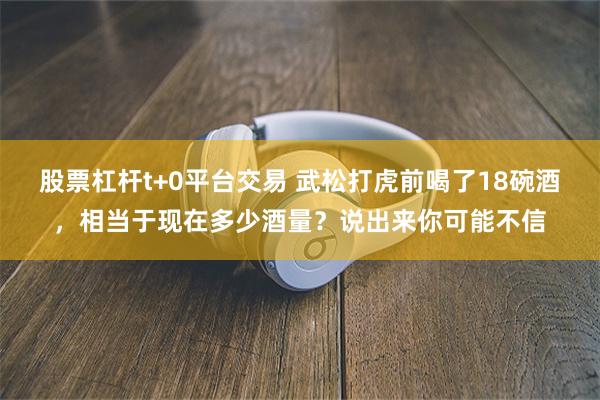 股票杠杆t+0平台交易 武松打虎前喝了18碗酒，相当于现在多少酒量？说出来你可能不信