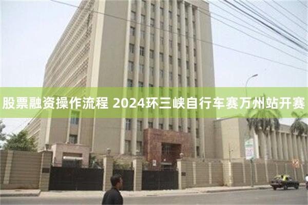 股票融资操作流程 2024环三峡自行车赛万州站开赛