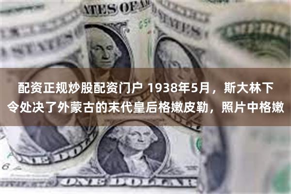 配资正规炒股配资门户 1938年5月，斯大林下令处决了外蒙古的末代皇后格嫩皮勒，照片中格嫩