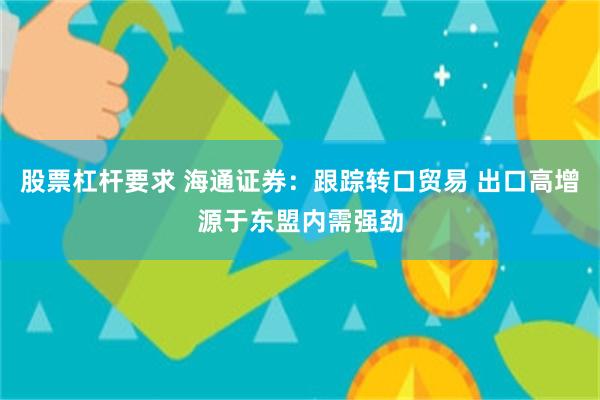 股票杠杆要求 海通证券：跟踪转口贸易 出口高增源于东盟内需强劲