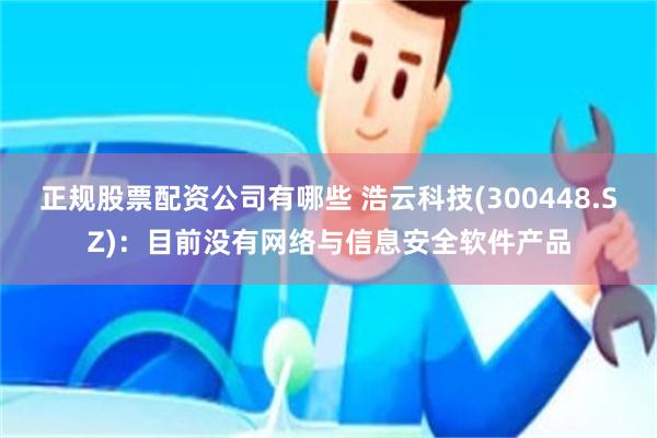 正规股票配资公司有哪些 浩云科技(300448.SZ)：目前没有网络与信息安全软件产品