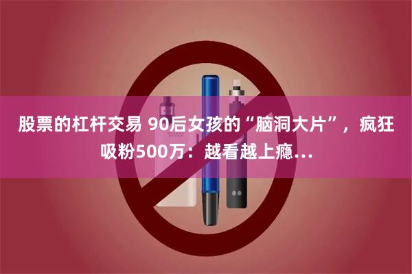 股票的杠杆交易 90后女孩的“脑洞大片”，疯狂吸粉500万：越看越上瘾…