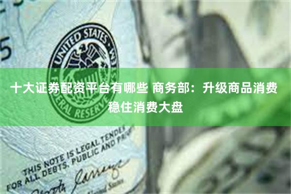 十大证券配资平台有哪些 商务部：升级商品消费 稳住消费大盘