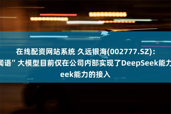 在线配资网站系统 久远银海(002777.SZ)：银海“闻语”大模型目前仅在公司内部实现了DeepSeek能力的接入