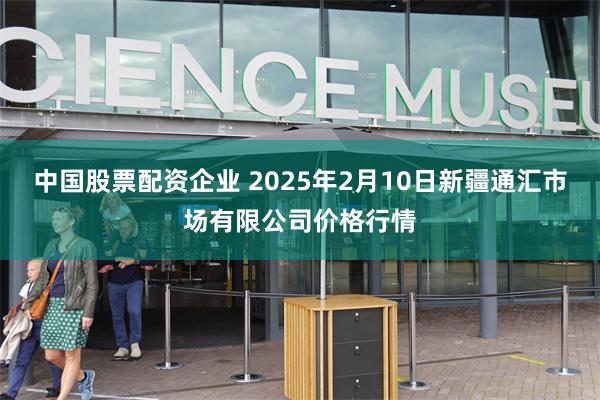 中国股票配资企业 2025年2月10日新疆通汇市场有限公司价格行情