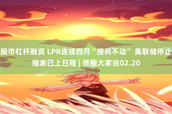 股市杠杆融资 LPR连续四月“按兵不动” 美联储停止缩表已上日程 | 债圈大家说02.20