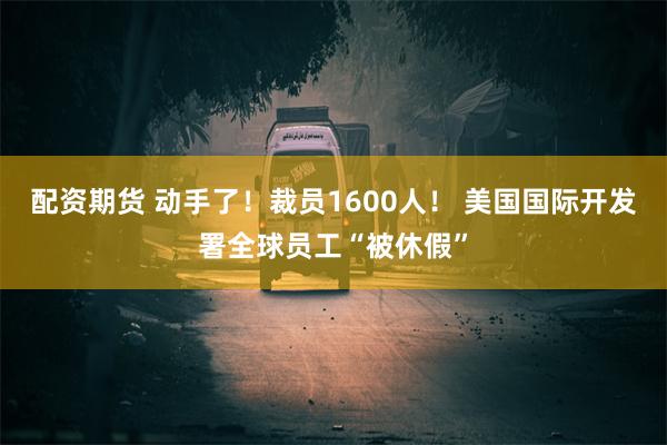 配资期货 动手了！裁员1600人！ 美国国际开发署全球员工“被休假”